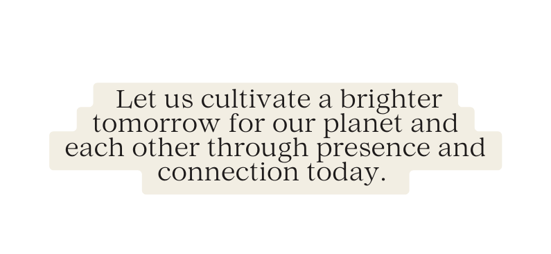 Let us cultivate a brighter tomorrow for our planet and each other through presence and connection today